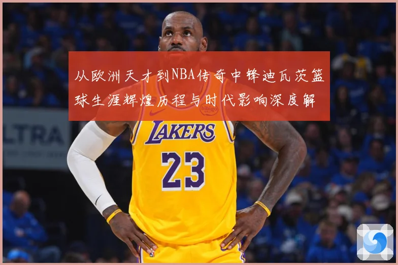 从欧洲天才到NBA传奇中锋迪瓦茨篮球生涯辉煌历程与时代影响深度解析：最新赛事动态与深度分析