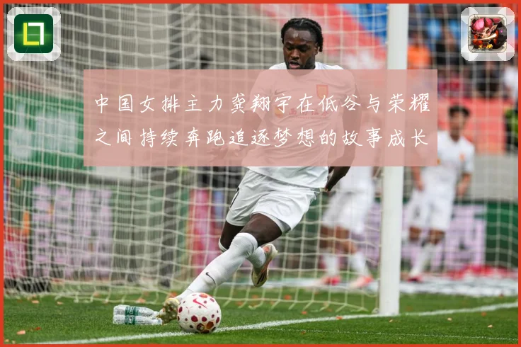 中国女排主力龚翔宇在低谷与荣耀之间持续奔跑追逐梦想的故事成长观察：最新赛事动态与深度分析