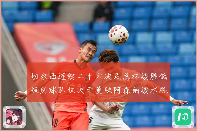 切尔西连续二十六次足总杯战胜低级别球队仅次于曼联阿森纳战术观察：最新赛事动态与深度分析