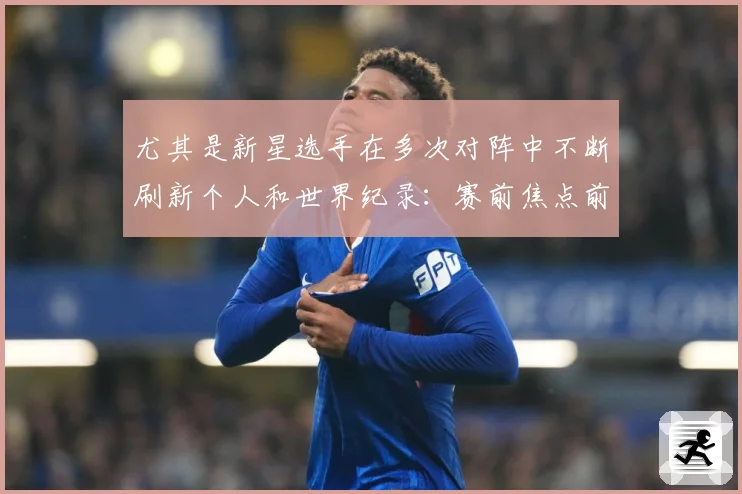 尤其是新星选手在多次对阵中不断刷新个人和世界纪录：赛前焦点前瞻：最新赛事动态与深度分析