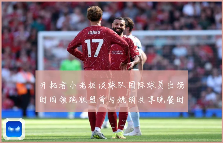 开拓者小老板谈球队国际球员出场时间领跑联盟曾与姚明共享晚餐时赛场复盘：最新赛事动态与深度分析