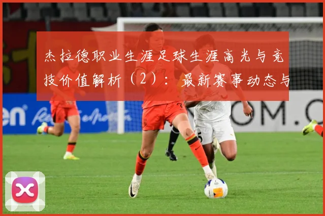 杰拉德职业生涯足球生涯高光与竞技价值解析（2）：最新赛事动态与深度分析