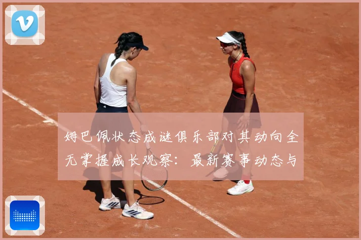 姆巴佩状态成谜俱乐部对其动向全无掌握成长观察：最新赛事动态与深度分析