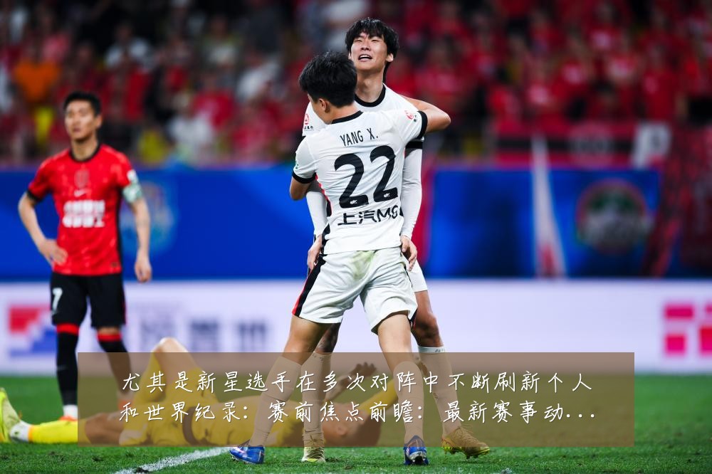尤其是新星选手在多次对阵中不断刷新个人和世界纪录：赛前焦点前瞻：最新赛事动态与深度分析