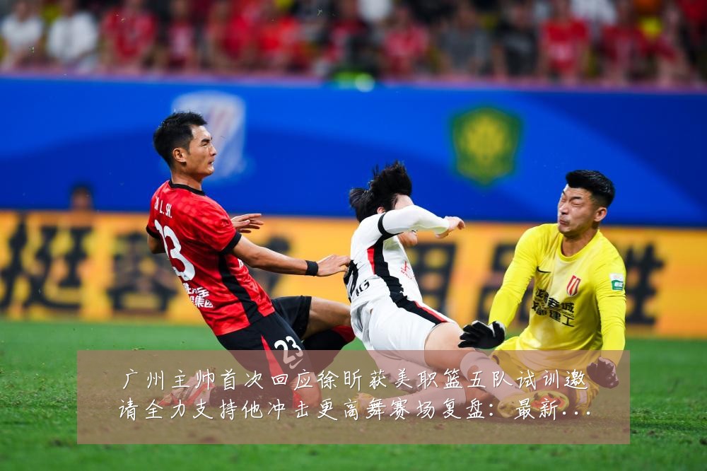 广州主帅首次回应徐昕获美职篮五队试训邀请全力支持他冲击更高舞赛场复盘：最新赛事动态与深度分析