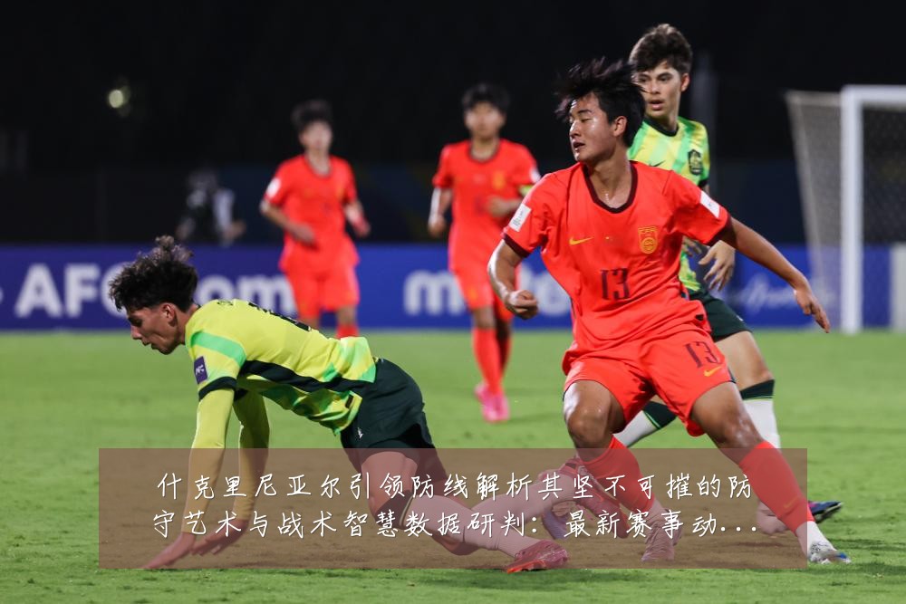 什克里尼亚尔引领防线解析其坚不可摧的防守艺术与战术智慧数据研判：最新赛事动态与深度分析