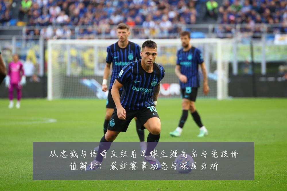 从忠诚与传奇交织看足球生涯高光与竞技价值解析：最新赛事动态与深度分析