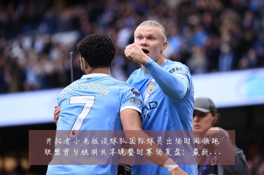 开拓者小老板谈球队国际球员出场时间领跑联盟曾与姚明共享晚餐时赛场复盘：最新赛事动态与深度分析